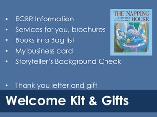 •

ECRR Information

•

Services for you, brochures

•

Books in a Bag list

•

My business card

•

Storyteller’s Background Check

•

Thank you letter and gift

Welcome Kit & Gifts

 