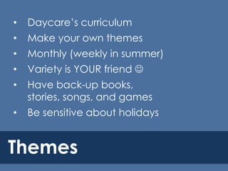•

Daycare’s curriculum

•

Make your own themes

•

Monthly (weekly in summer)

•

Variety is YOUR friend 

•

Have back-up books,
stories, songs, and games

•

Be sensitive about holidays

Themes

 