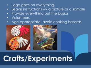 •
•
•
•
•

Logo goes on everything
Leave instructions w/ a picture or a sample
Provide everything but the basics
Volunteers
Age appropriate, avoid choking hazards

Crafts/Experiments

 