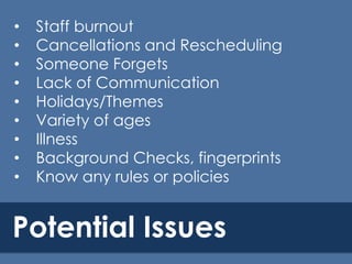 •
•
•
•
•
•
•
•
•

Staff burnout
Cancellations and Rescheduling
Someone Forgets
Lack of Communication
Holidays/Themes
Variety of ages
Illness
Background Checks, fingerprints
Know any rules or policies

Potential Issues

 