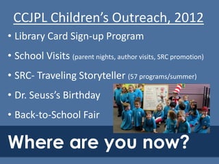 CCJPL Children’s Outreach, 2012
• Library Card Sign-up Program
• School Visits (parent nights, author visits, SRC promotion)
• SRC- Traveling Storyteller (57 programs/summer)
• Dr. Seuss’s Birthday
• Back-to-School Fair

Where are you now?

 