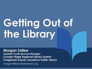 Getting Out of 
the Library 
Morgan Sallee 
Assistant Youth Services Manager 
Crowley Ridge Regional Library System 
Craighead County Jonesboro Public Library 
morgan@libraryinjonesboro.org 
 