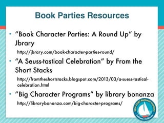 Book Parties Resources 
• “Book Character Parties: A Round Up” by 
Jbrary 
http://jbrary.com/book-character-parties-round/ 
• “A Seuss-tastical Celebration” by From the 
Short Stacks 
http://fromtheshortstacks.blogspot.com/2013/03/a-suess-tastical-celebration. 
html 
• “Big Character Programs” by library bonanza 
http://librarybonanza.com/big-character-programs/ 
 