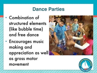 Dance Parties 
• Combination of 
structured elements 
(like bubble time) 
and free dance 
• Encourages music 
making and 
appreciation as well 
as gross motor 
movement 
 