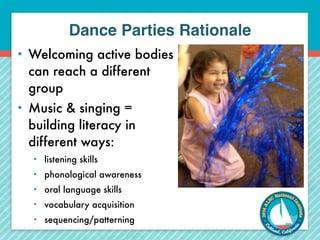 Dance Parties Rationale 
• Welcoming active bodies 
can reach a different 
group 
• Music & singing = 
building literacy in 
different ways: 
• listening skills 
• phonological awareness 
• oral language skills 
• vocabulary acquisition 
• sequencing/patterning 
 