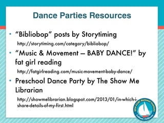 Dance Parties Resources 
• “Bibliobop” posts by Storytiming 
http://storytiming.com/category/bibliobop/ 
• “Music & Movement — BABY DANCE!” by 
fat girl reading 
http://fatgirlreading.com/music-movement-baby-dance/ 
• Preschool Dance Party by The Show Me 
Librarian 
http://showmelibrarian.blogspot.com/2013/01/in-which-i-share- 
details-of-my-first.html 
 