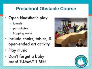 Preschool Obstacle Course 
• Open kinesthetic play 
• tunnels 
• parachutes 
• hopping sacks 
• Include chairs, tables, & 
open-ended art activity 
• Play music 
• Don’t forget a baby 
area! TUMMY TIME! 
 