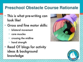Preschool Obstacle Course Rationale 
• This is what pre-writing can 
look like! 
• Gross and fine motor skills: 
• bilateral movement 
• core muscles 
• crossing the midline 
• hand strength 
• Read OT blogs for activity 
ideas & background 
knowledge 
 