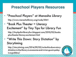 Preschool Players Resources 
• “Preschool Players” at Menasha Library 
http://www.menashalibrary.org/node/3041 
• “Book Plus Theater = Literacy 
Excitement” by Tiny Tips for Library Fun 
http://tinytipsforlibraryfun.blogspot.com/2010/03/books-plus- 
theater-literacy-excitement.html 
• “Write This Down: Story Dictation” by 
Storytiming 
http://storytiming.com/2014/09/05/write-this-down-story-dictation- 
in-the-library-is-awesome-and-vivian-gussin-paley-is- 
a-goddess/ 
 