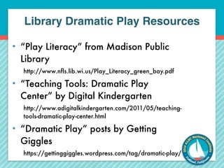 Library Dramatic Play Resources 
• “Play Literacy” from Madison Public 
Library 
http://www.nfls.lib.wi.us/Play_Literacy_green_bay.pdf 
• “Teaching Tools: Dramatic Play 
Center” by Digital Kindergarten 
http://www.adigitalkindergarten.com/2011/05/teaching-tools- 
dramatic-play-center.html 
• “Dramatic Play” posts by Getting 
Giggles 
https://gettinggiggles.wordpress.com/tag/dramatic-play/ 
 