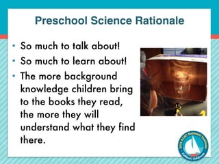 Preschool Science Rationale 
• So much to talk about! 
• So much to learn about! 
• The more background 
knowledge children bring 
to the books they read, 
the more they will 
understand what they find 
there. 
 