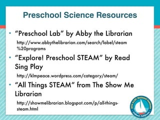 Preschool Science Resources 
• “Preschool Lab” by Abby the Librarian 
http://www.abbythelibrarian.com/search/label/steam 
%20programs 
• “Explore! Preschool STEAM” by Read 
Sing Play 
http://klmpeace.wordpress.com/category/steam/ 
• “All Things STEAM” from The Show Me 
Librarian 
http://showmelibrarian.blogspot.com/p/all-things-steam. 
html 
 