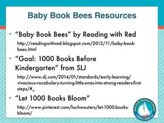 Baby Book Bees Resources 
• “Baby Book Bees” by Reading with Red 
http://readingwithred.blogspot.com/2013/11/baby-book-bees. 
html 
• “Goal: 1000 Books Before 
Kindergarten” from SLJ 
http://www.slj.com/2014/01/standards/early-learning/ 
vivacious-vocabulary-turning-little-ones-into-strong-readers-first-steps/#_ 
• “Let 1000 Books Bloom” 
http://www.pinterest.com/lochwouters/let-1000-books-bloom/ 
 