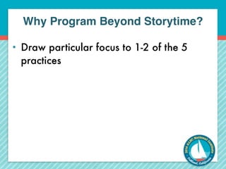 Why Program Beyond Storytime? 
• Draw particular focus to 1-2 of the 5 
practices 
 
