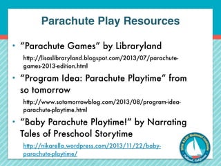 Parachute Play Resources 
• “Parachute Games” by Libraryland 
http://lisaslibraryland.blogspot.com/2013/07/parachute-games- 
2013-edition.html 
• “Program Idea: Parachute Playtime” from 
so tomorrow 
http://www.sotomorrowblog.com/2013/08/program-idea-parachute- 
playtime.html 
• “Baby Parachute Playtime!” by Narrating 
Tales of Preschool Storytime 
http://nikarella.wordpress.com/2013/11/22/baby-parachute- 
playtime/ 
 