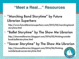 “Meet a Real…” Resources 
• “Marching Band Storytime” by Future 
Librarian Superhero 
http://www.futurelibrariansuperhero.com/2013/05/marching-band-storytime. 
html 
• “Ballet Storytime” by The Show Me Librarian 
http://showmelibrarian.blogspot.com/2014/02/thinking-outside-book- 
ballet-storytime.html 
• “Soccer Storytime” by The Show Me Librarian 
http://showmelibrarian.blogspot.com/2014/06/thinking-outside- 
book-soccer-storytime.html 
 