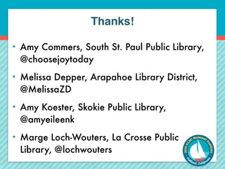 Thanks! 
• Amy Commers, South St. Paul Public Library, 
@choosejoytoday 
• Melissa Depper, Arapahoe Library District, 
@MelissaZD 
• Amy Koester, Skokie Public Library, 
@amyeileenk 
• Marge Loch-Wouters, La Crosse Public 
Library, @lochwouters 
 