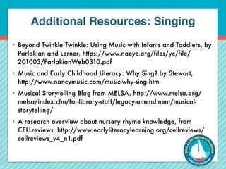 Additional Resources: Singing 
• Beyond Twinkle Twinkle: Using Music with Infants and Toddlers, by 
Parlakian and Lerner, https://www.naeyc.org/files/yc/file/ 
201003/ParlakianWeb0310.pdf 
• Music and Early Childhood Literacy: Why Sing? by Stewart, 
http://www.nancymusic.com/music-why-sing.htm 
• Musical Storytelling Blog from MELSA, http://www.melsa.org/ 
melsa/index.cfm/for-library-staff/legacy-amendment/musical-storytelling/ 
• A research overview about nursery rhyme knowledge, from 
CELLreviews, http://www.earlyliteracylearning.org/cellreviews/ 
cellreviews_v4_n1.pdf 
 