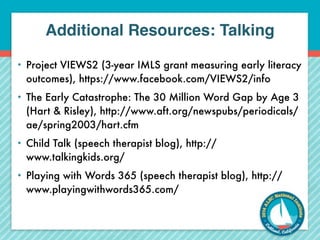 Additional Resources: Talking 
• Project VIEWS2 (3-year IMLS grant measuring early literacy 
outcomes), https://www.facebook.com/VIEWS2/info 
• The Early Catastrophe: The 30 Million Word Gap by Age 3 
(Hart & Risley), http://www.aft.org/newspubs/periodicals/ 
ae/spring2003/hart.cfm 
• Child Talk (speech therapist blog), http:// 
www.talkingkids.org/ 
• Playing with Words 365 (speech therapist blog), http:// 
www.playingwithwords365.com/ 
 