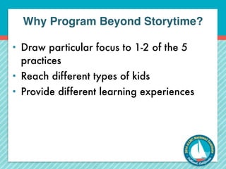 Why Program Beyond Storytime? 
• Draw particular focus to 1-2 of the 5 
practices 
• Reach different types of kids 
• Provide different learning experiences 
 