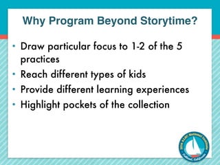 Why Program Beyond Storytime? 
• Draw particular focus to 1-2 of the 5 
practices 
• Reach different types of kids 
• Provide different learning experiences 
• Highlight pockets of the collection 
 