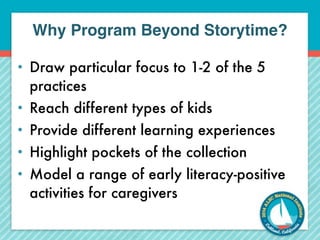 Why Program Beyond Storytime? 
• Draw particular focus to 1-2 of the 5 
practices 
• Reach different types of kids 
• Provide different learning experiences 
• Highlight pockets of the collection 
• Model a range of early literacy-positive 
activities for caregivers 
 