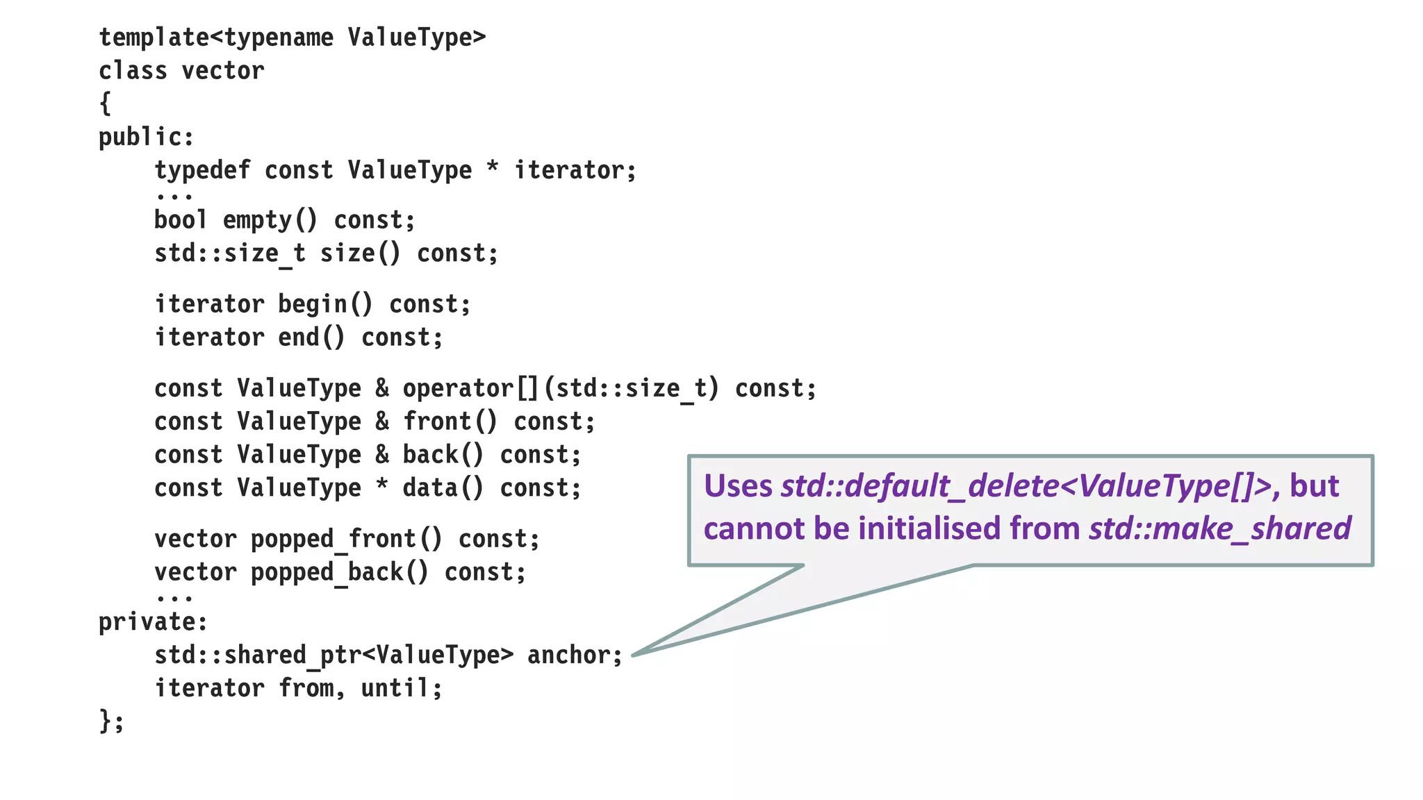 template<typename ValueType>
class list
{
public:
class iterator;
...
std::size_t size() const;
iterator begin() const;
iterator end() const;
const ValueType & front() const;
list popped_front() const;
list pushed_front() const;
...
private:
struct link
{
link(const ValueType & value, std::shared_ptr<link> next);
ValueType value;
std::shared_ptr<link> next;
};
std::shared_ptr<link> head;
std::size_t length;
};
 