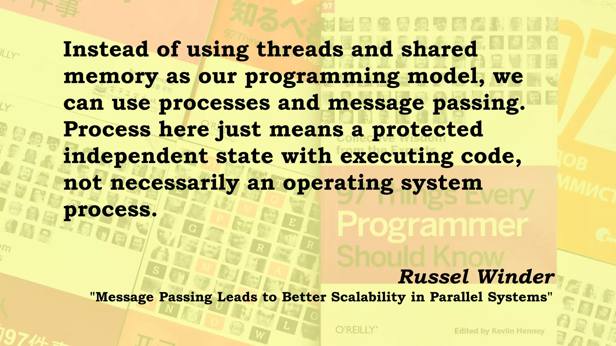 Languages such as Erlang (and occam
before it) have shown that processes are a
very successful mechanism for
programming concurrent and parallel
systems. Such systems do not have all
the synchronization stresses that shared-
memory, multithreaded systems have.
Russel Winder
"Message Passing Leads to Better Scalability in Parallel Systems"
 