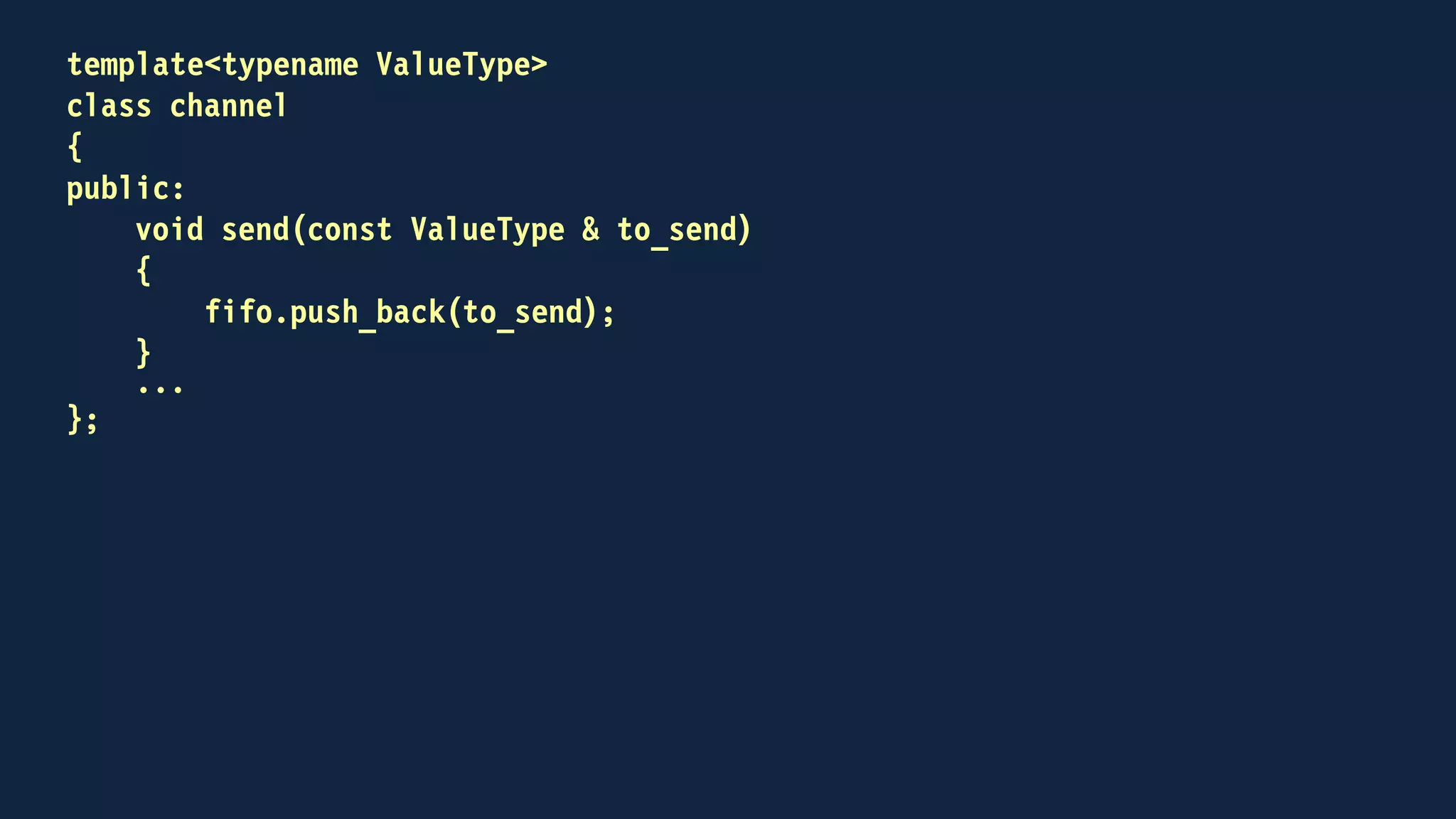 template<typename ValueType>
class channel
{
public:
...
bool try_receive(ValueType & to_receive)
{
bool received = false;
if (!fifo.empty())
{
to_receive = fifo.front();
fifo.pop_front();
received = true;
}
return received;
}
...
};
 