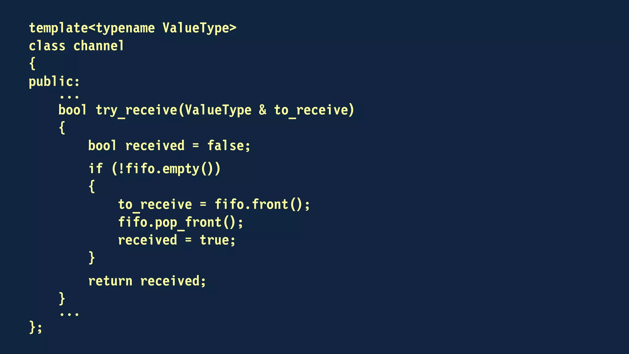 template<typename ValueType>
class channel
{
public:
void send(const ValueType &);
bool try_receive(ValueType &);
private:
std::mutex key;
std::deque<ValueType> fifo;
};
 