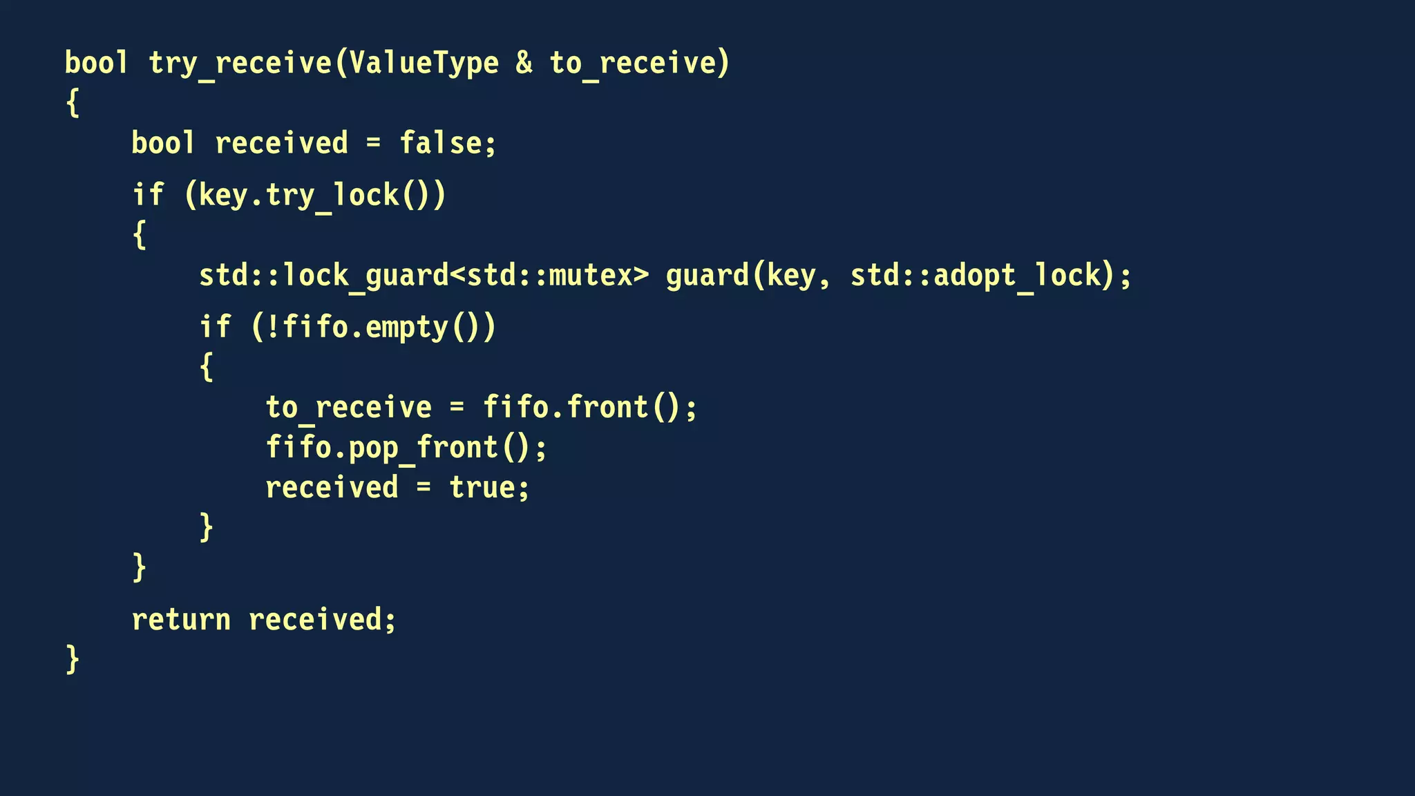 template<typename ValueType>
class channel
{
public:
void send(const ValueType &);
void receive(ValueType &);
bool try_receive(ValueType &);
private:
std::mutex key;
std::condition_variable_any non_empty;
std::deque<ValueType> fifo;
};
 