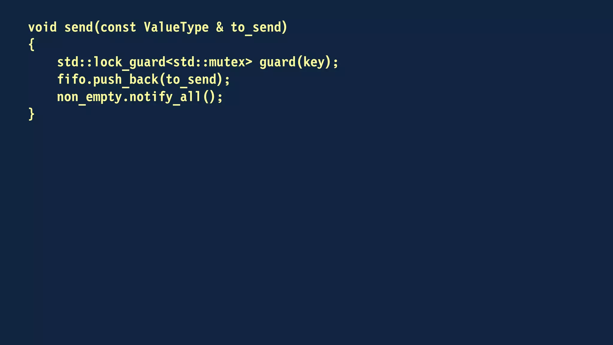 void receive(ValueType & to_receive)
{
std::lock_guard<std::mutex> guard(key);
non_empty.wait(
key,
[this]
{
return !fifo.empty();
});
to_receive = fifo.front();
fifo.pop_front();
}
 