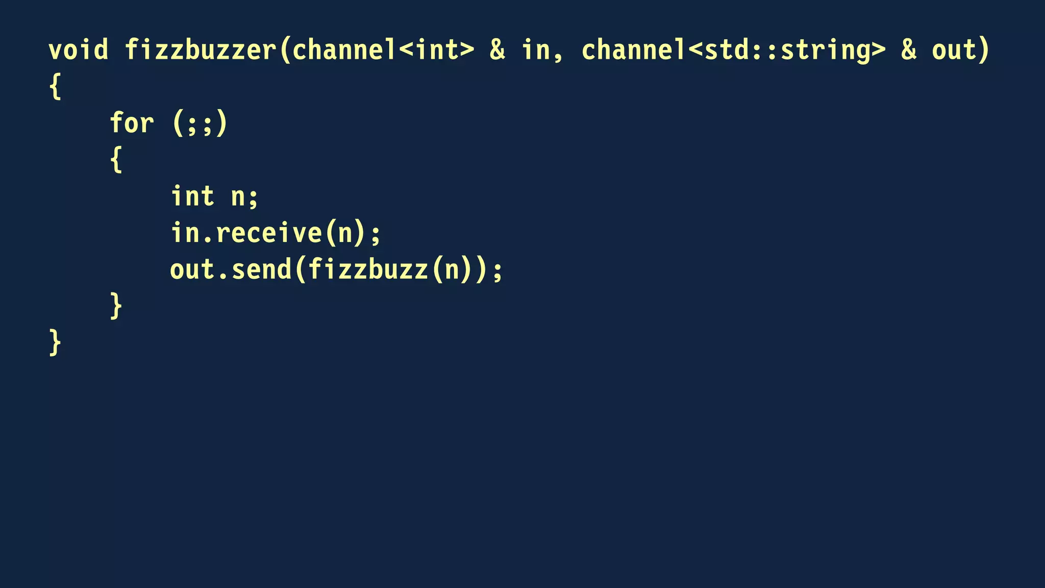 int main()
{
channel<int> out;
channel<std::string> back;
std::thread fizzbuzzing(fizzbuzzer, out, back)
for (int n = 1; n <= 100; ++n)
{
out.send(n);
std::string result;
back.receive(result);
std::cout << result << "n";
}
...
}
 