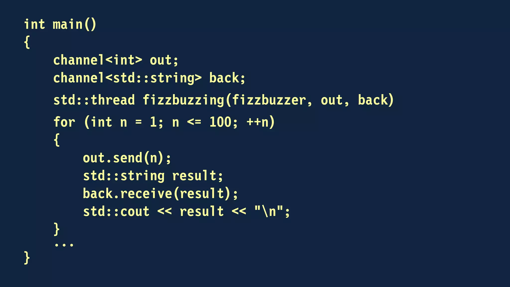 int main()
{
channel<int> out;
channel<std::string> back;
std::thread fizzbuzzing(fizzbuzzer, out, back)
for (int n = 1; n <= 100; ++n)
{
out << n;
std::string result;
back >> result;
std::cout << result << "n";
}
...
}
 