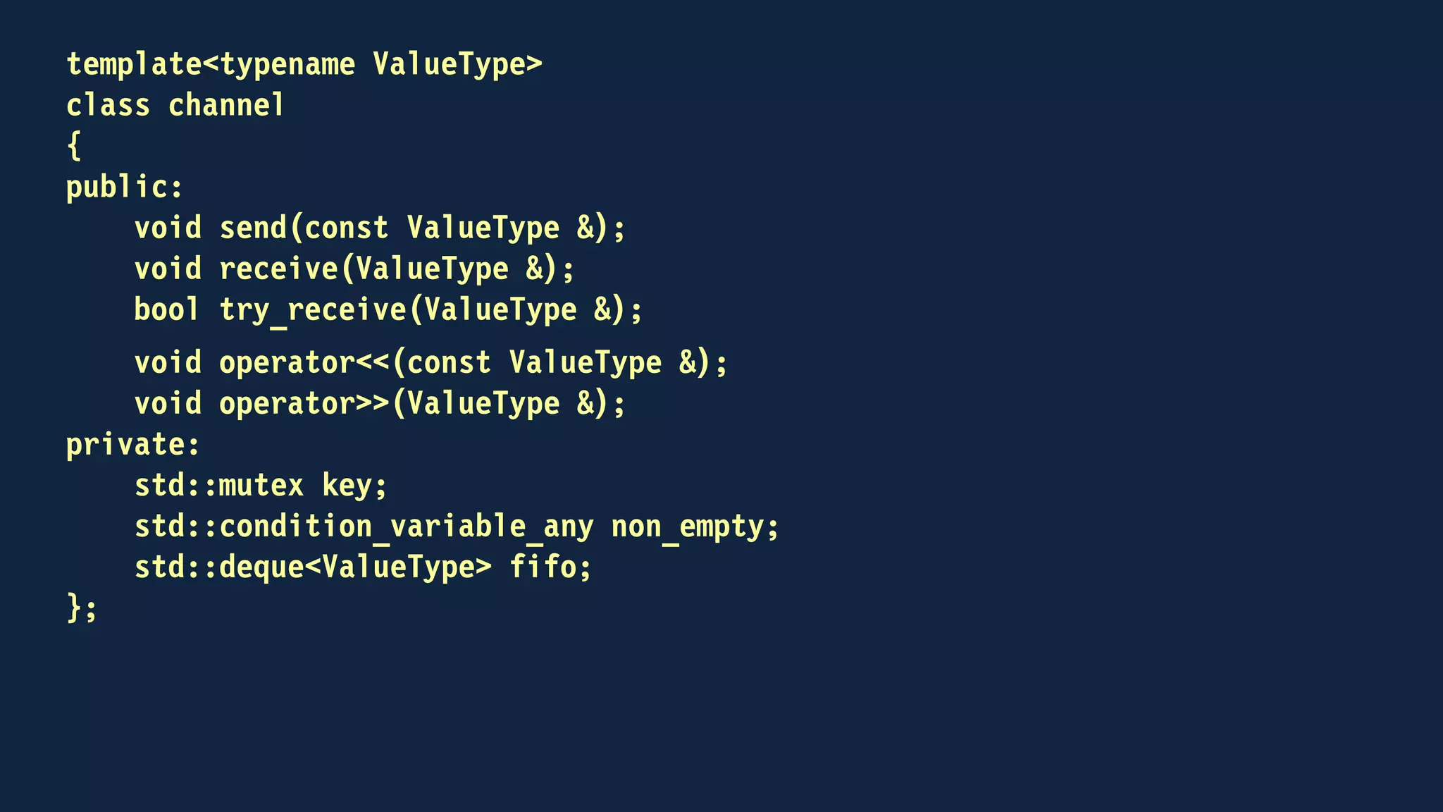 template<typename ValueType>
class channel
{
public:
void send(const ValueType &);
void receive(ValueType &);
bool try_receive(ValueType &);
void operator<<(const ValueType &);
receiving operator>>(ValueType &);
private:
std::mutex key;
std::condition_variable_any non_empty;
std::deque<ValueType> fifo;
};
 