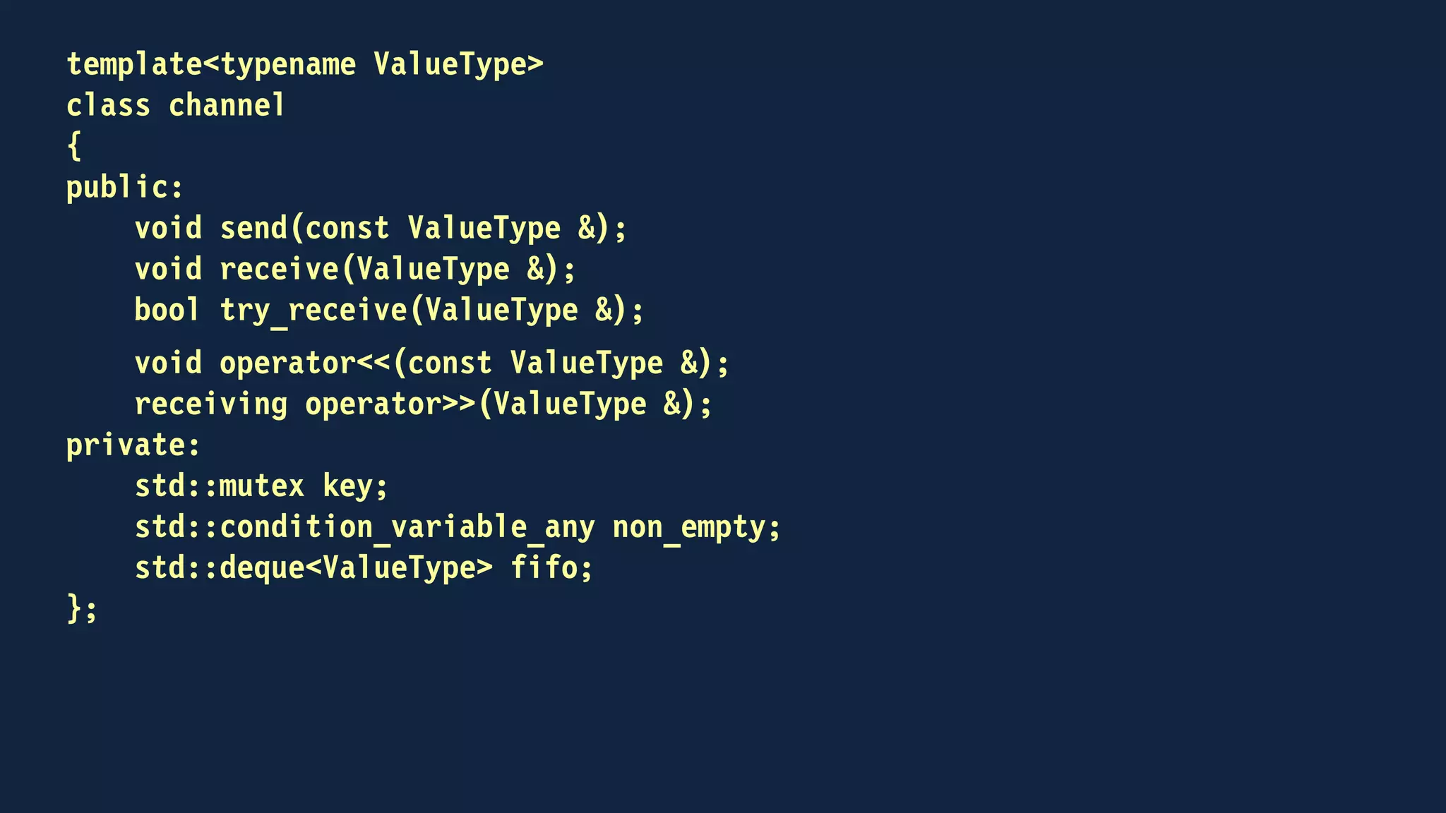 template<typename ValueType>
class channel
{
public:
void send(const ValueType &);
void receive(ValueType &);
bool try_receive(ValueType &);
void operator<<(const ValueType & to_send)
{
send(to_send);
}
receiving operator>>(ValueType & to_receive);
{
return receiving(this, to_receive);
}
...
};
 