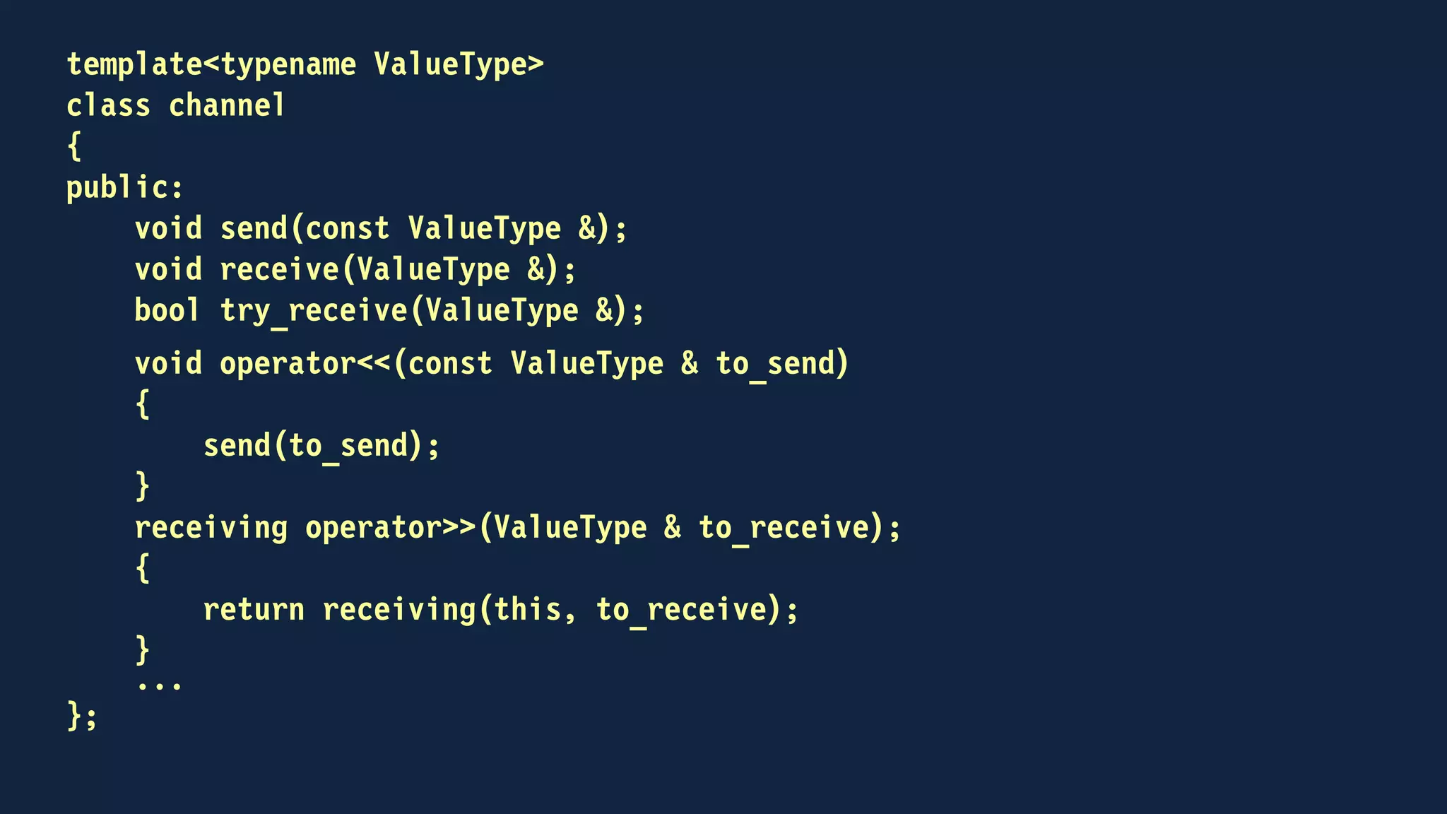class receiving
{
public:
receiving(channel * that, ValueType & to_receive)
: that(that), to_receive(to_receive)
{
}
receiving(receiving && other)
: that(other.that), to_receive(other.to_receive)
{
other.that = nullptr;
}
operator bool()
{
auto from = that;
that = nullptr;
return from && from->try_receive(to_receive);
}
~receiving()
{
if (that)
that->receive(to_receive);
}
private:
channel * that;
ValueType & to_receive;
};
 