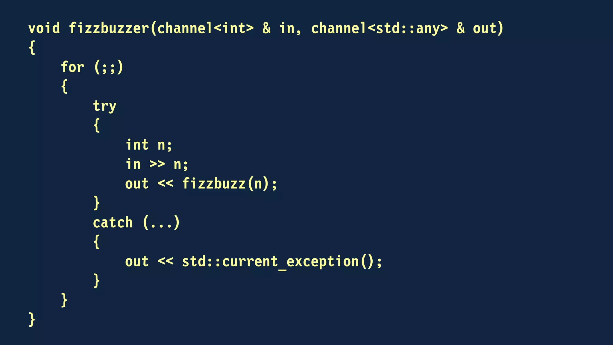 int main()
{
channel<int> out;
channel<std::any> back;
std::thread fizzbuzzing(fizzbuzzer, out, back)
for (int n = 1; n <= 100; ++n)
{
out << n;
std::any result;
back >> result;
if (result.type() == typeid(std::string))
std::cout << std::any_cast<std::string>(result) << "n";
}
...
}
 