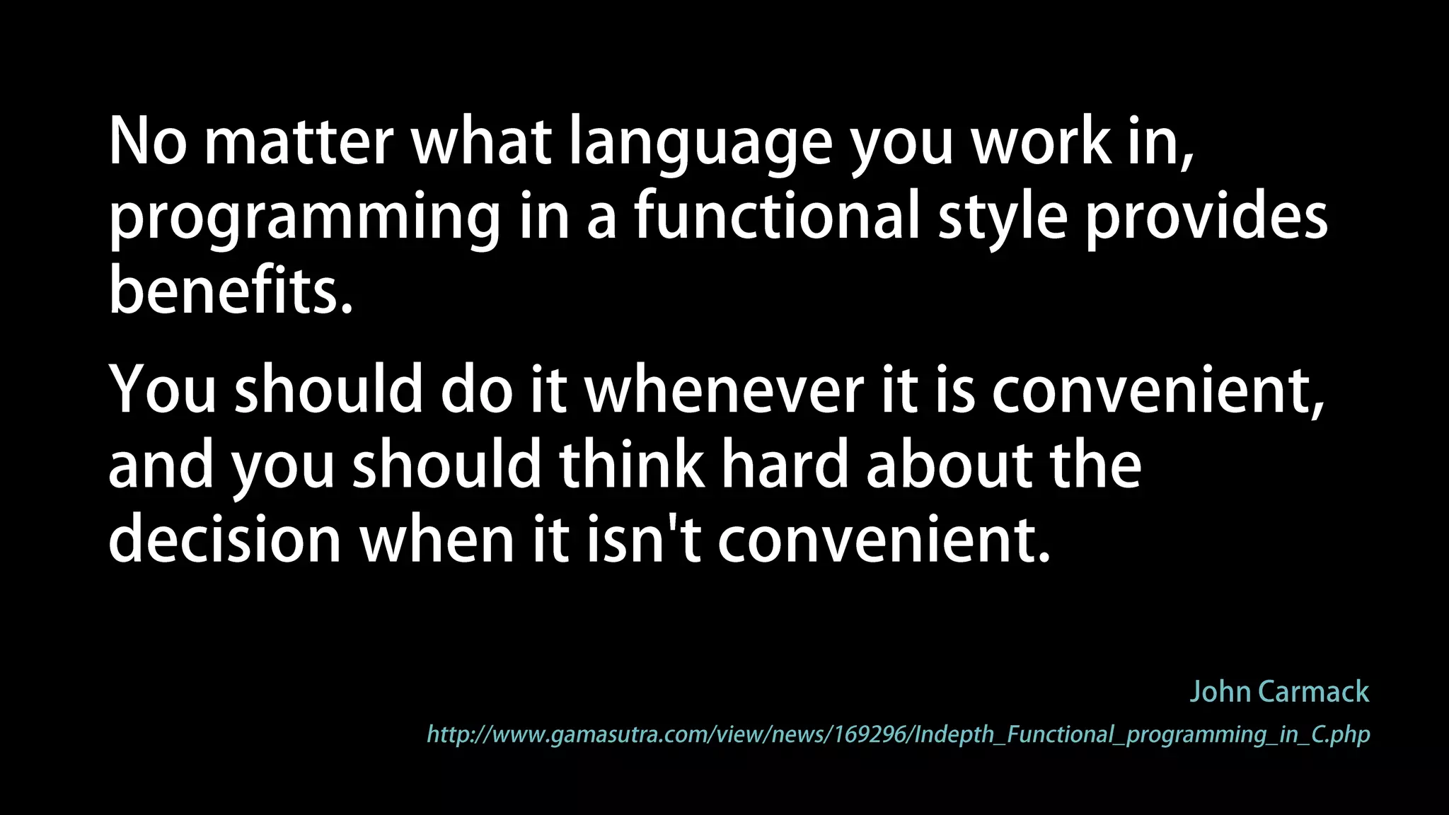Programming in a functional style makes
the state presented to your code explicit,
which makes it much easier to reason
about, and, in a completely pure system,
makes thread race conditions impossible.
John Carmack
http://www.gamasutra.com/view/news/169296/Indepth_Functional_programming_in_C.php
 