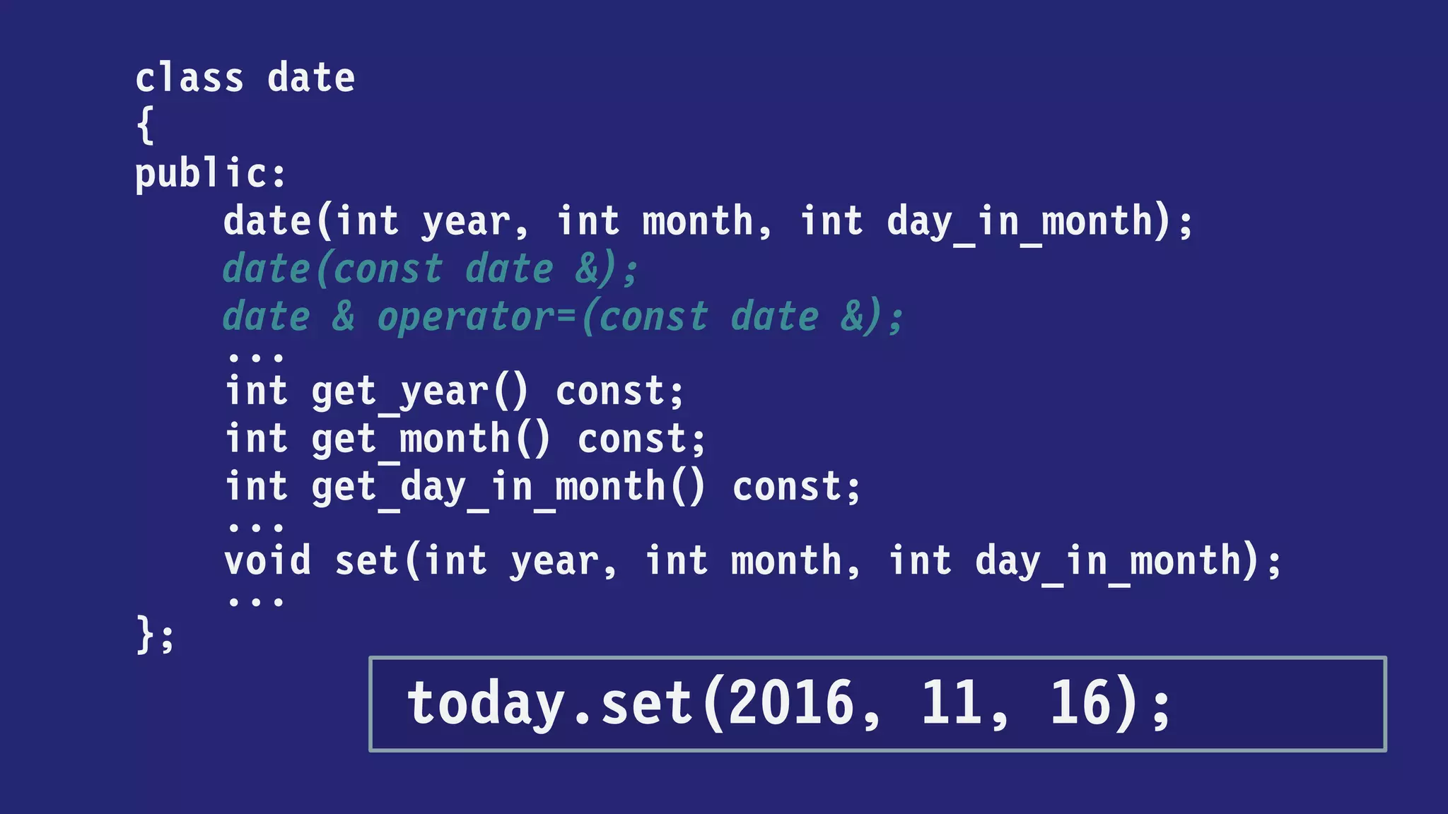 class date
{
public:
date(int year, int month, int day_in_month);
date(const date &);
date & operator=(const date &);
...
int get_year() const;
int get_month() const;
int get_day_in_month() const;
...
};
today = date(2016, 11, 16);
 