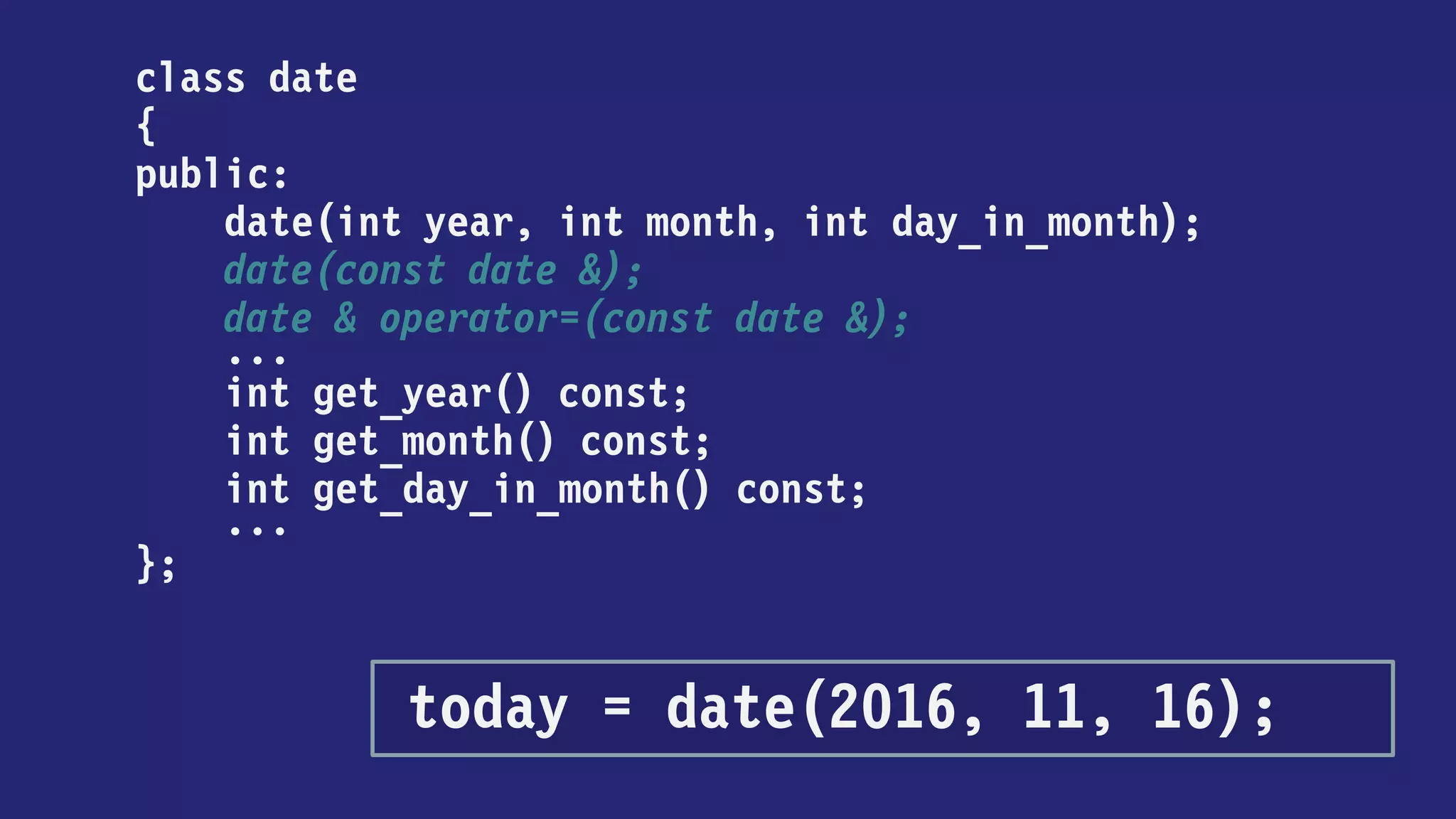 class date
{
public:
date(int year, int month, int day_in_month);
date(const date &);
date & operator=(const date &);
...
int get_year() const;
int get_month() const;
int get_day_in_month() const;
...
};
today = date { 2016, 11, 16 };
 