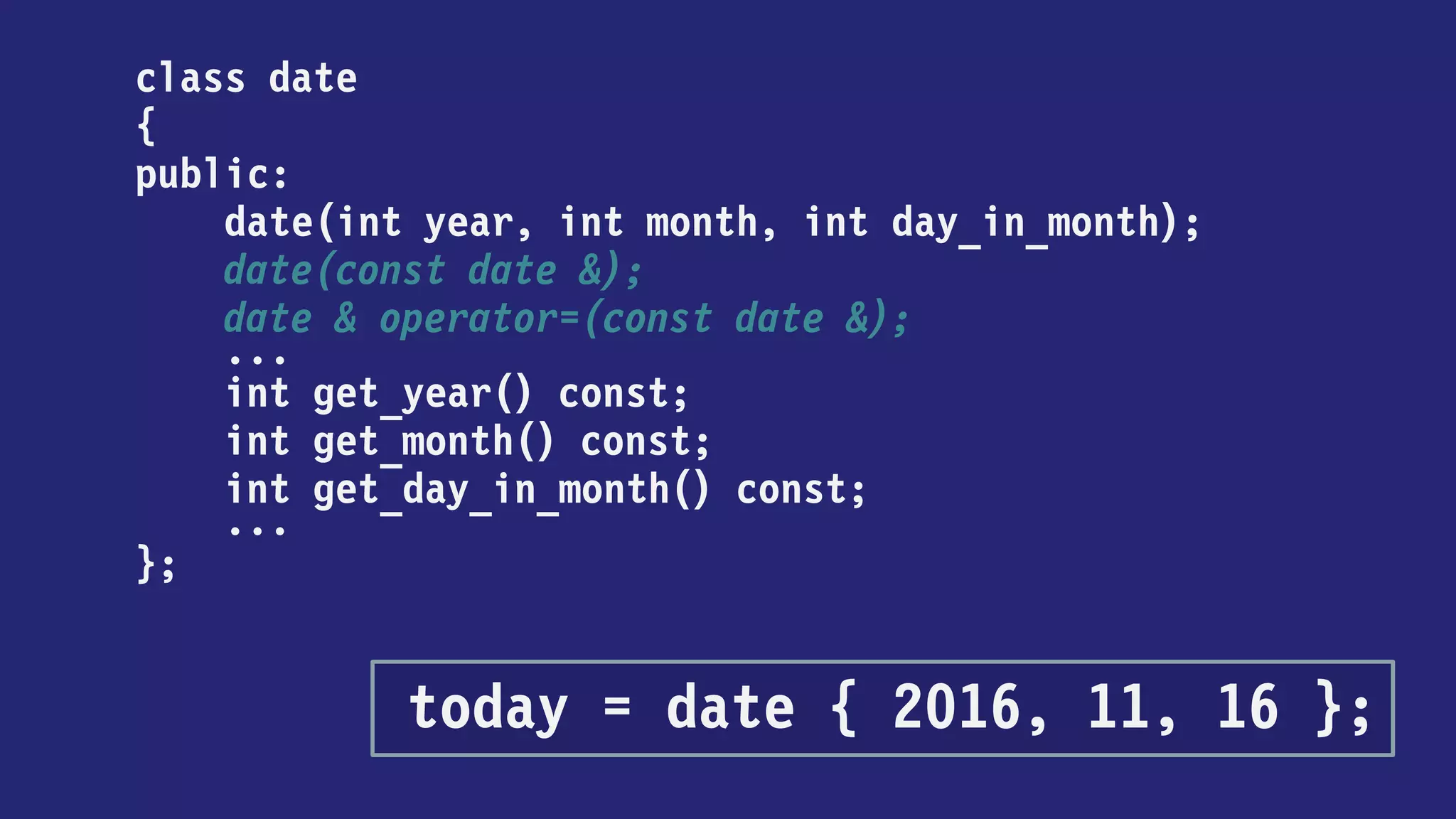 class date
{
public:
date(int year, int month, int day_in_month);
date(const date &);
date & operator=(const date &);
...
int get_year() const;
int get_month() const;
int get_day_in_month() const;
...
};
today = { 2016, 11, 16 };
 