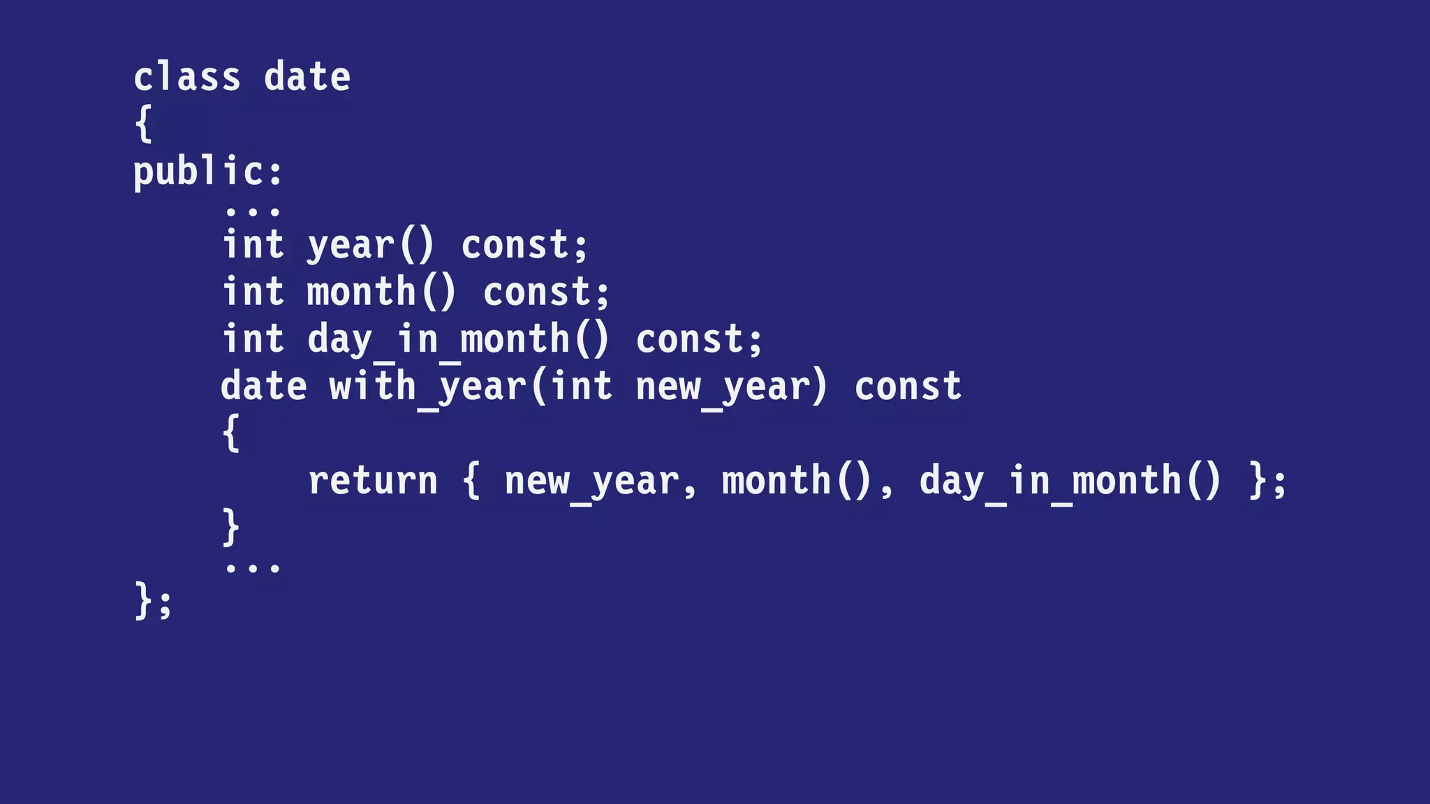 class date
{
public:
...
int year() const;
int month() const;
int day_in_month() const;
date with_year(int new_year) const
{
return
new_year == year
? *this
: date { new_year, month(), day_in_month() };
}
...
};
 