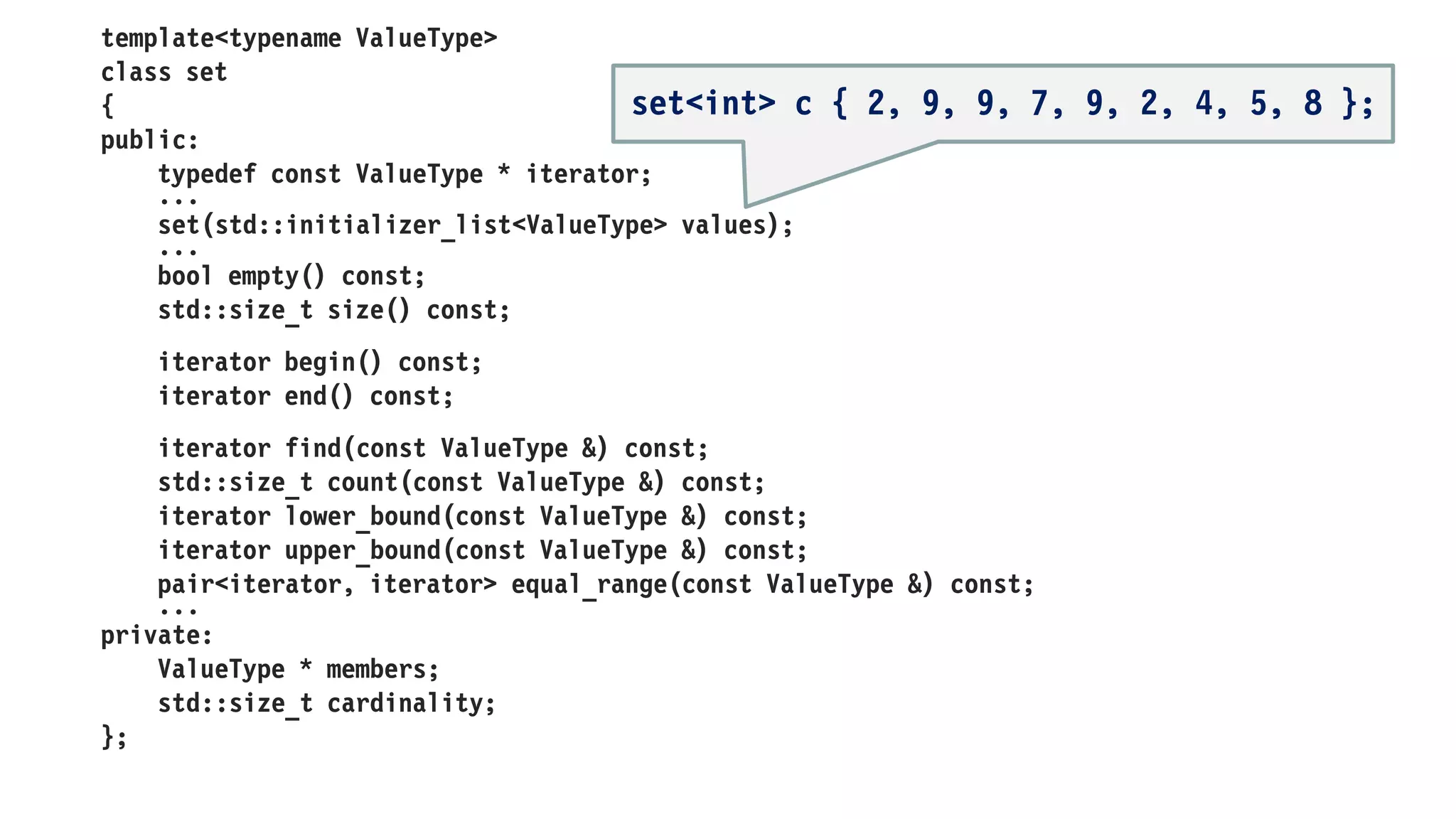 template<typename ValueType>
class array
{
public:
typedef const ValueType * iterator;
...
array(std::initializer_list<ValueType> values);
...
bool empty() const;
std::size_t size() const;
iterator begin() const;
iterator end() const;
const ValueType & operator[](std::size_t) const;
const ValueType & front() const;
const ValueType & back() const;
const ValueType * data() const;
...
private:
ValueType * elements;
std::size_t length;
};
array<int> c { 2, 9, 9, 7, 9, 2, 4, 5, 8 };
 