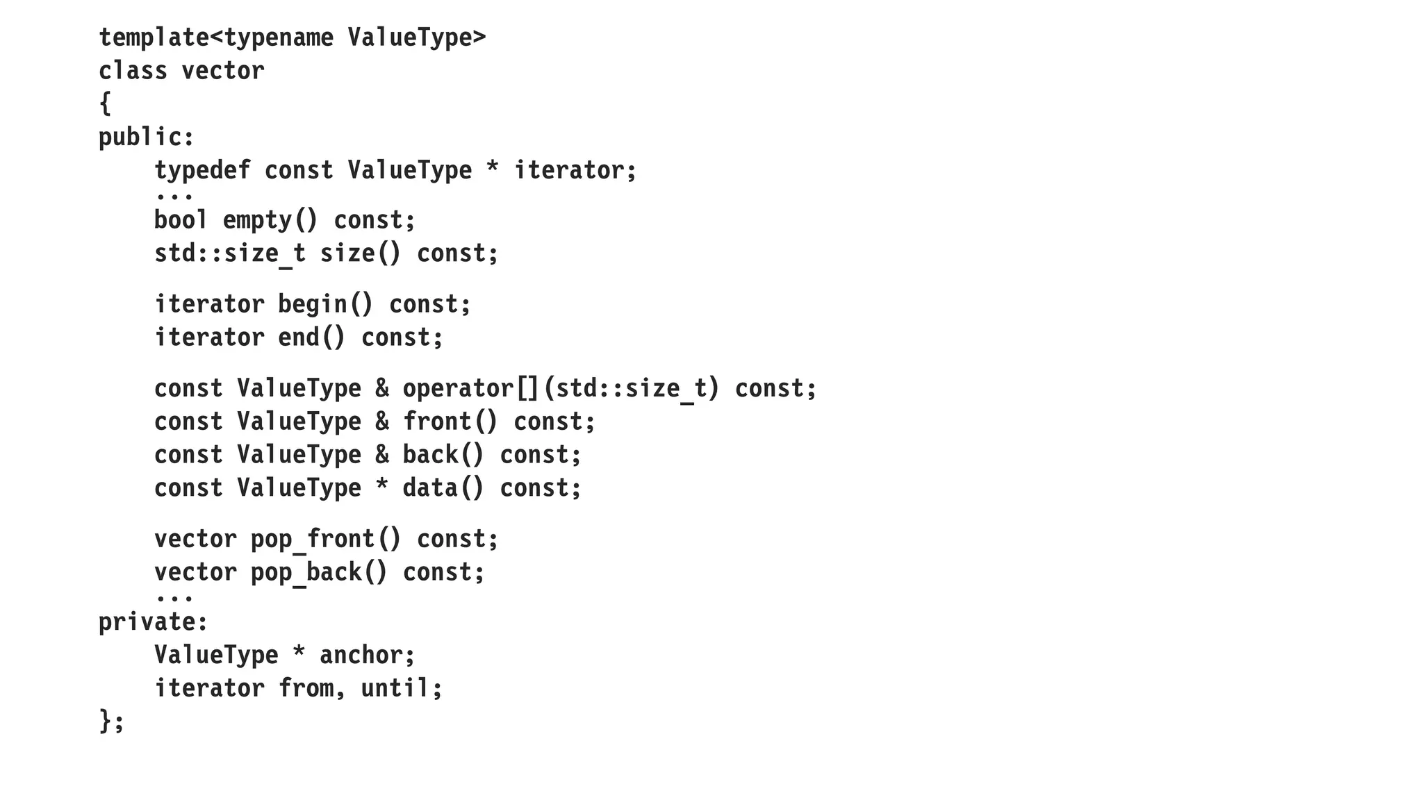 template<typename ValueType>
class vector
{
public:
typedef const ValueType * iterator;
...
bool empty() const;
std::size_t size() const;
iterator begin() const;
iterator end() const;
const ValueType & operator[](std::size_t) const;
const ValueType & front() const;
const ValueType & back() const;
const ValueType * data() const;
vector pop_front() const;
vector pop_back() const;
...
private:
ValueType * anchor;
iterator from, until;
};
 