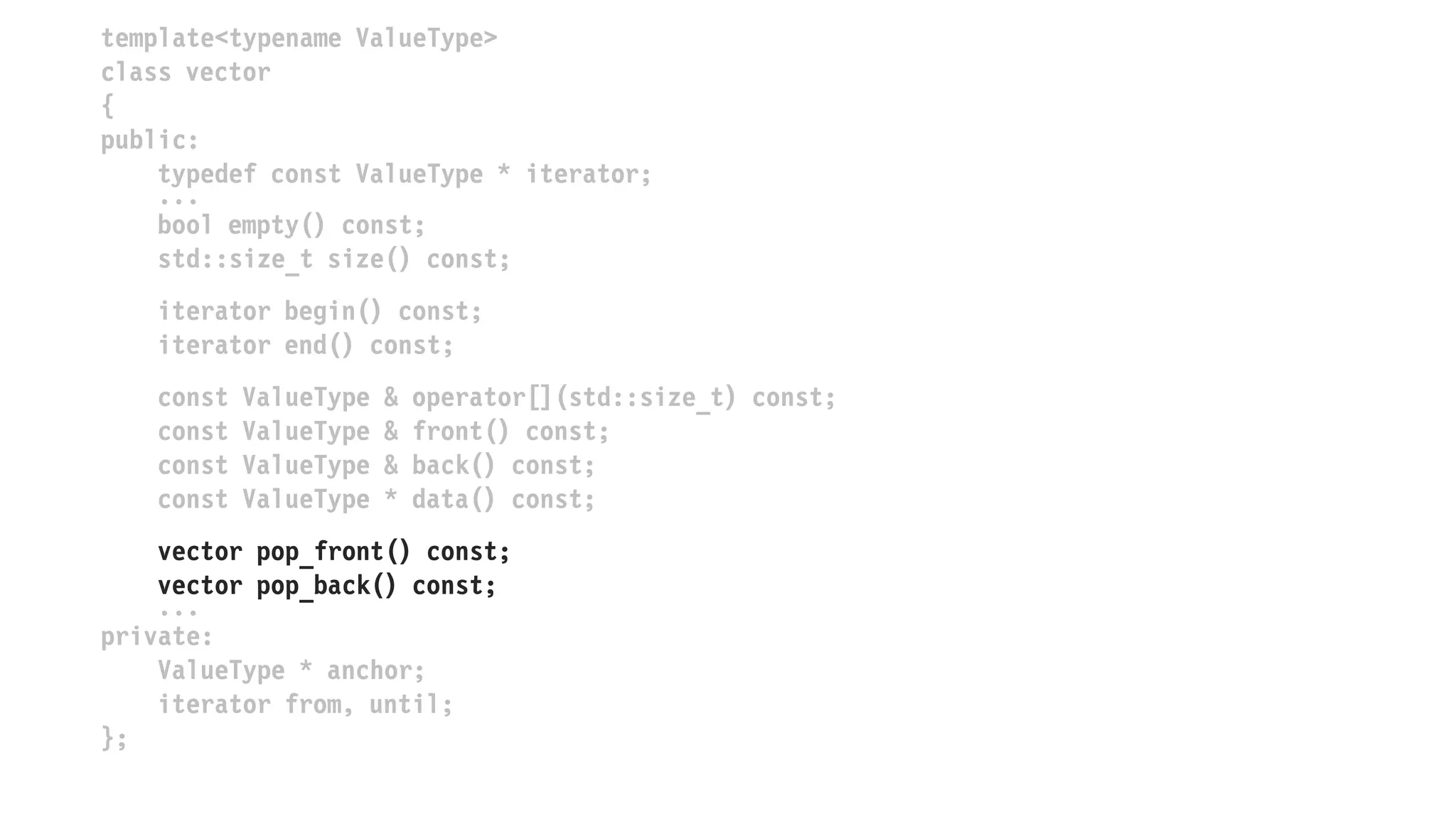template<typename ValueType>
class vector
{
public:
typedef const ValueType * iterator;
...
bool empty() const;
std::size_t size() const;
iterator begin() const;
iterator end() const;
const ValueType & operator[](std::size_t) const;
const ValueType & front() const;
const ValueType & back() const;
const ValueType * data() const;
vector popped_front() const;
vector popped_back() const;
...
private:
ValueType * anchor;
iterator from, until;
};
 
