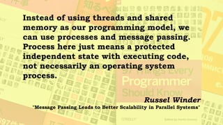 Languages such as Erlang (and occam
before it) have shown that processes are a
very successful mechanism for
programming concurrent and parallel
systems. Such systems do not have all
the synchronization stresses that shared-
memory, multithreaded systems have.
Russel Winder
"Message Passing Leads to Better Scalability in Parallel Systems"
 