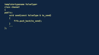 template<typename ValueType>
class channel
{
public:
...
bool try_receive(ValueType & to_receive)
{
bool received = false;
if (!fifo.empty())
{
to_receive = fifo.front();
fifo.pop_front();
received = true;
}
return received;
}
...
};
 