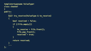 template<typename ValueType>
class channel
{
public:
void send(const ValueType &);
bool try_receive(ValueType &);
private:
std::mutex key;
std::deque<ValueType> fifo;
};
 