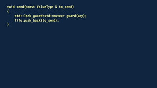 bool try_receive(ValueType & to_receive)
{
bool received = false;
if (key.try_lock())
{
std::lock_guard<std::mutex> guard(key, std::adopt_lock);
if (!fifo.empty())
{
to_receive = fifo.front();
fifo.pop_front();
received = true;
}
}
return received;
}
 